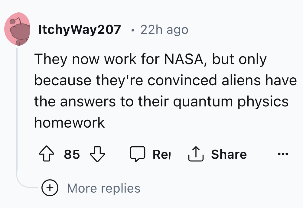 number - ItchyWay207 . 22h ago They now work for Nasa, but only because they're convinced aliens have the answers to their quantum physics homework 85 More replies Rel